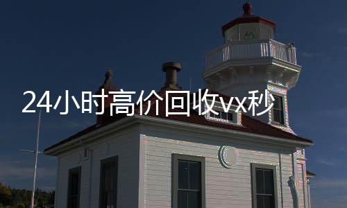 24小时高价回收怎么选择回收微信的秒结平台vx秒结（私人回收联系方式）